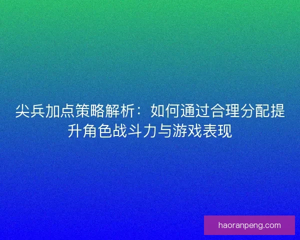 尖兵加点策略解析：如何通过合理分配提升角色战斗力与游戏表现