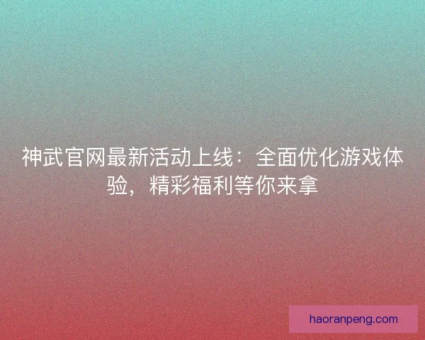 神武官网最新活动上线：全面优化游戏体验，精彩福利等你来拿