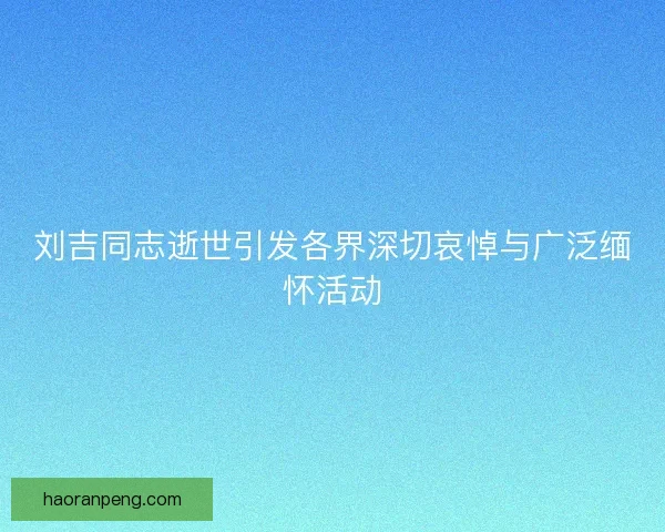 刘吉同志逝世引发各界深切哀悼与广泛缅怀活动