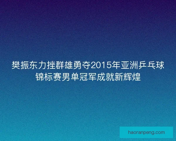 樊振东力挫群雄勇夺2015年亚洲乒乓球锦标赛男单冠军成就新辉煌