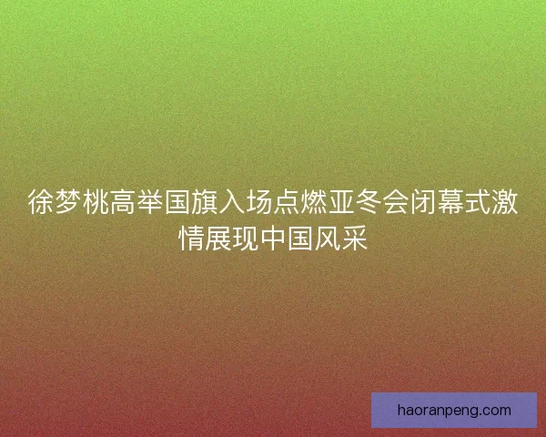 徐梦桃高举国旗入场点燃亚冬会闭幕式激情展现中国风采