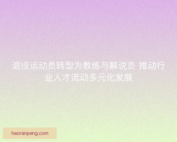 退役运动员转型为教练与解说员 推动行业人才流动多元化发展