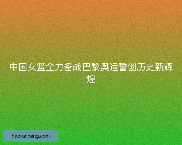 中国女篮全力备战巴黎奥运誓创历史新辉煌