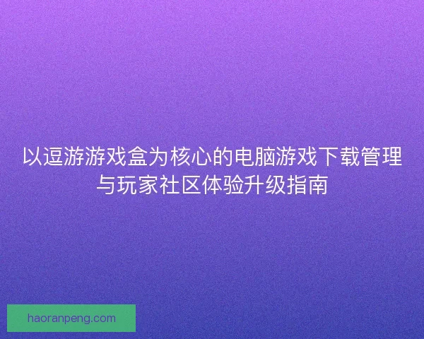 以逗游游戏盒为核心的电脑游戏下载管理与玩家社区体验升级指南