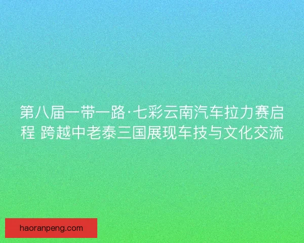 第八届一带一路·七彩云南汽车拉力赛启程 跨越中老泰三国展现车技与文化交流