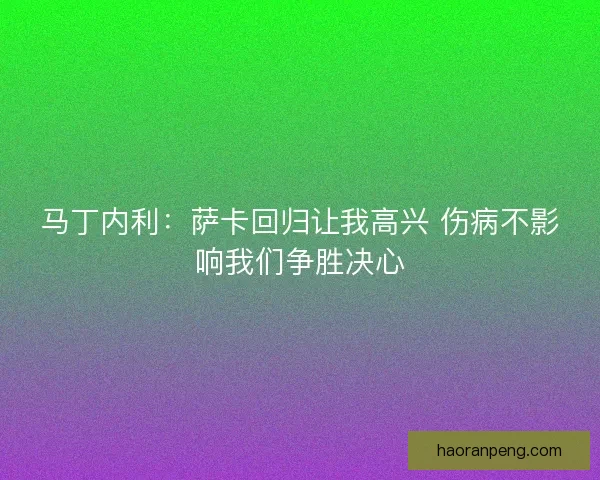马丁内利：萨卡回归让我高兴 伤病不影响我们争胜决心