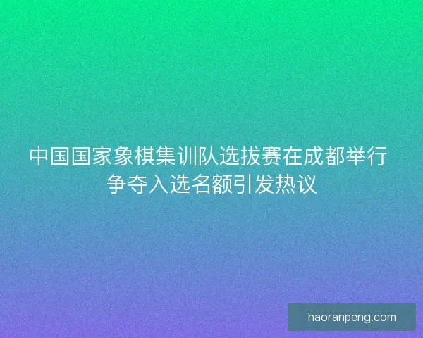 中国国家象棋集训队选拔赛在成都举行 争夺入选名额引发热议