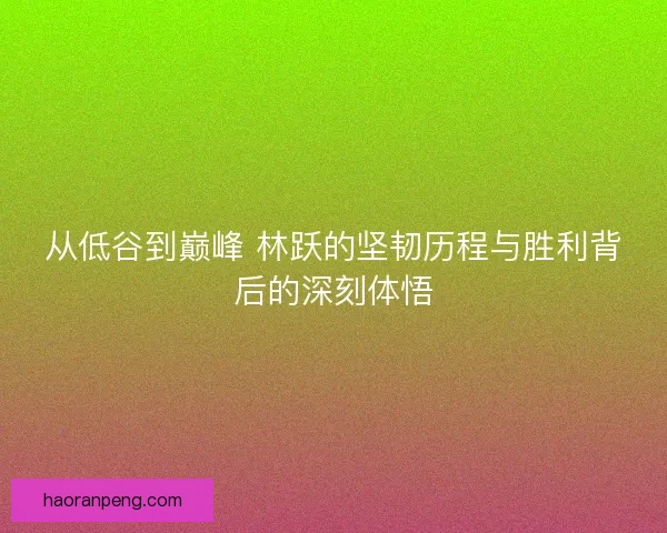 从低谷到巅峰 林跃的坚韧历程与胜利背后的深刻体悟