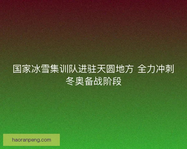 国家冰雪集训队进驻天圆地方 全力冲刺冬奥备战阶段