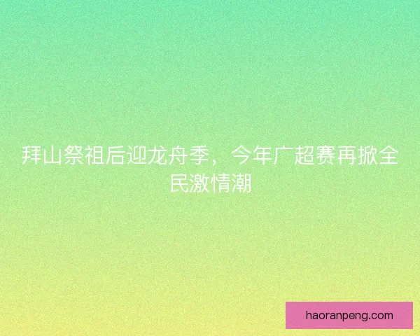 拜山祭祖后迎龙舟季，今年广超赛再掀全民激情潮