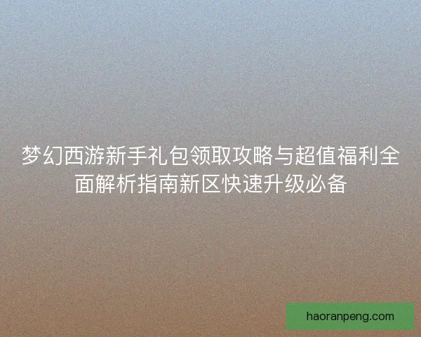 梦幻西游新手礼包领取攻略与超值福利全面解析指南新区快速升级必备