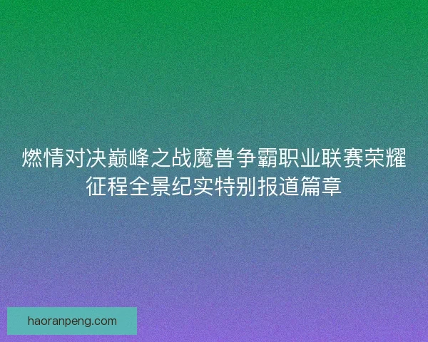 燃情对决巅峰之战魔兽争霸职业联赛荣耀征程全景纪实特别报道篇章