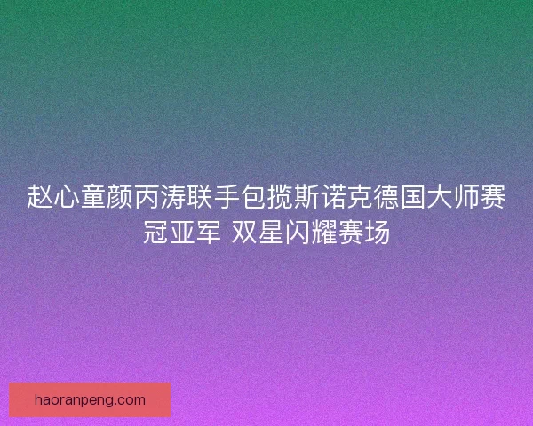 赵心童颜丙涛联手包揽斯诺克德国大师赛冠亚军 双星闪耀赛场
