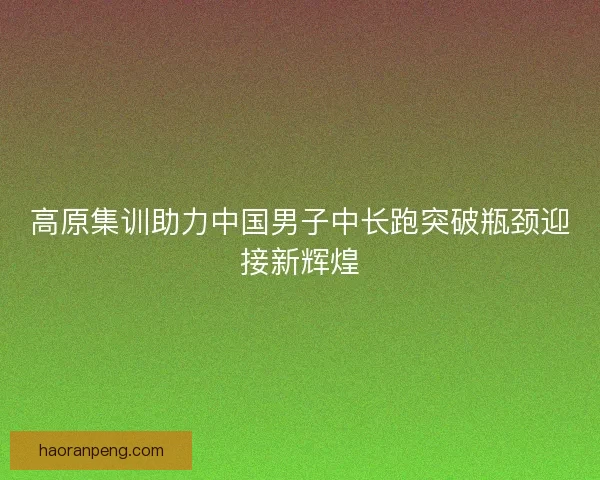 高原集训助力中国男子中长跑突破瓶颈迎接新辉煌