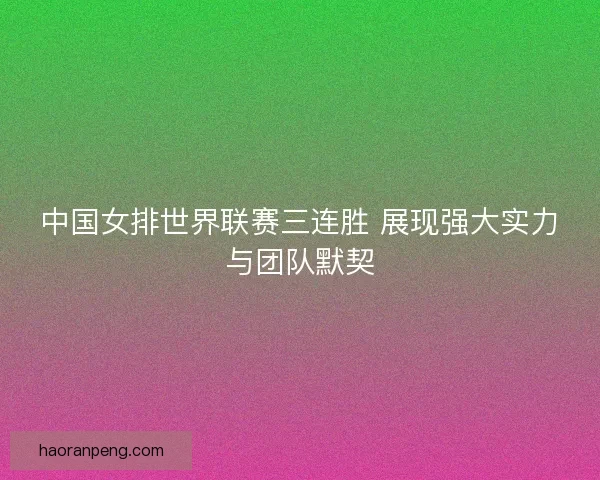中国女排世界联赛三连胜 展现强大实力与团队默契