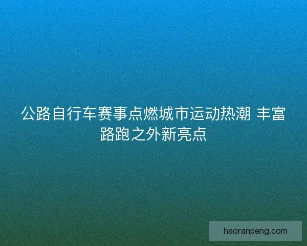 公路自行车赛事点燃城市运动热潮 丰富路跑之外新亮点