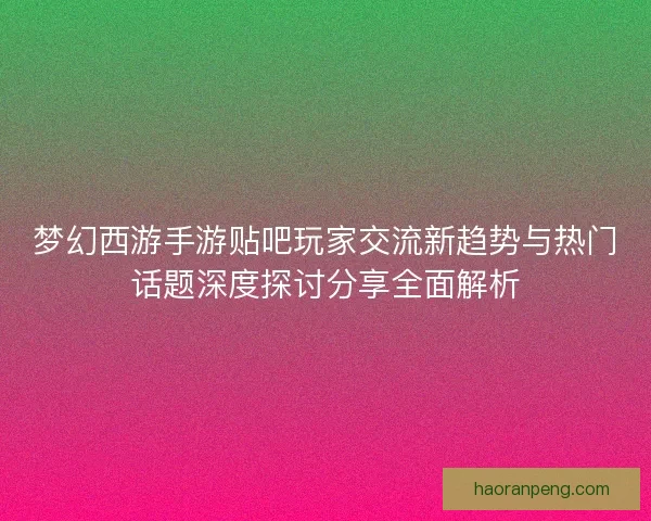梦幻西游手游贴吧玩家交流新趋势与热门话题深度探讨分享全面解析