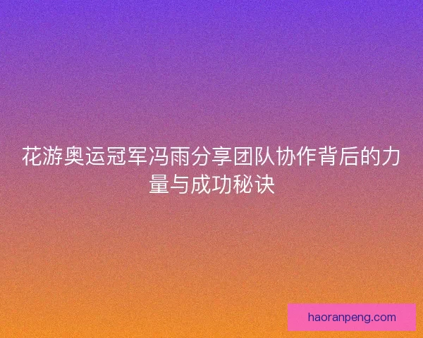 花游奥运冠军冯雨分享团队协作背后的力量与成功秘诀