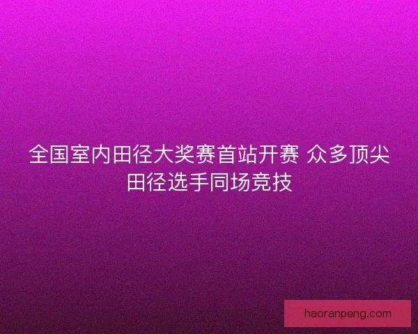 全国室内田径大奖赛首站开赛 众多顶尖田径选手同场竞技
