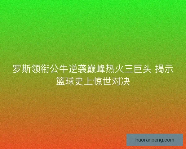 罗斯领衔公牛逆袭巅峰热火三巨头 揭示篮球史上惊世对决