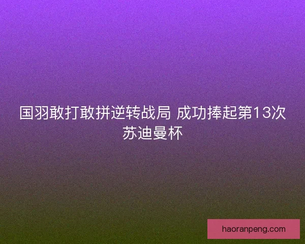 国羽敢打敢拼逆转战局 成功捧起第13次苏迪曼杯