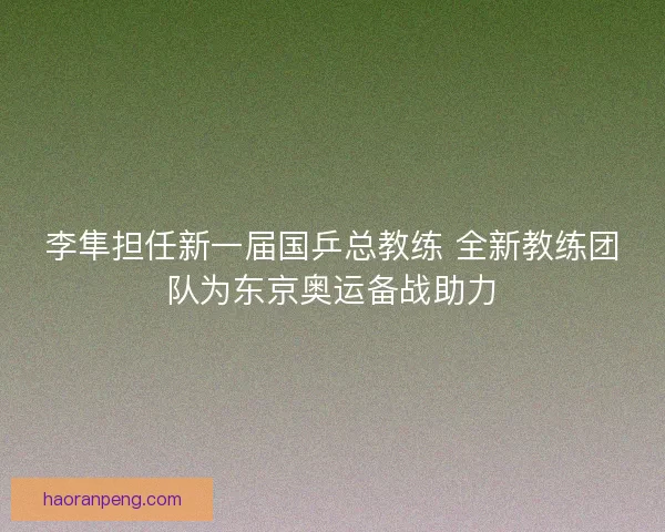 李隼担任新一届国乒总教练 全新教练团队为东京奥运备战助力