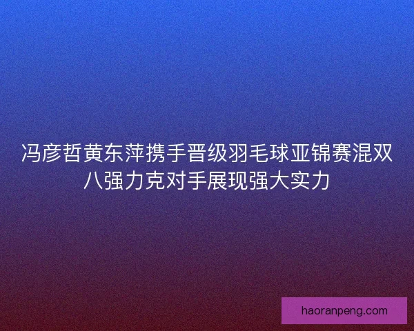 冯彦哲黄东萍携手晋级羽毛球亚锦赛混双八强力克对手展现强大实力