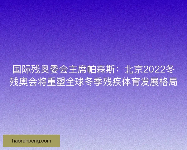 国际残奥委会主席帕森斯：北京2022冬残奥会将重塑全球冬季残疾体育发展格局
