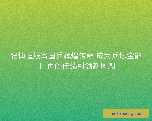 张博恒续写国乒辉煌传奇 成为乒坛全能王 再创佳绩引领新风潮