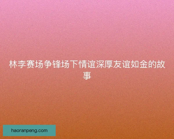 林李赛场争锋场下情谊深厚友谊如金的故事