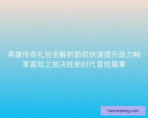 英雄传奇礼包全解析助你快速提升战力畅享冒险之旅决胜新时代冒险篇章