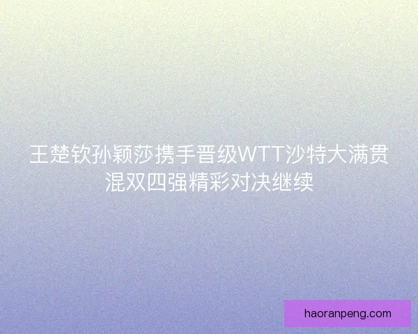 王楚钦孙颖莎携手晋级WTT沙特大满贯混双四强精彩对决继续