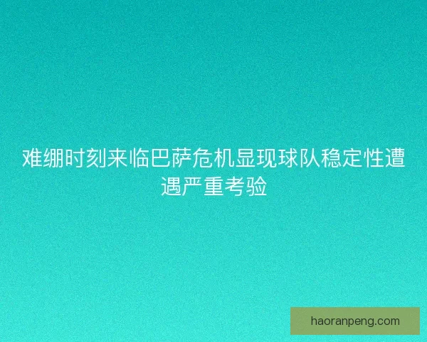 难绷时刻来临巴萨危机显现球队稳定性遭遇严重考验