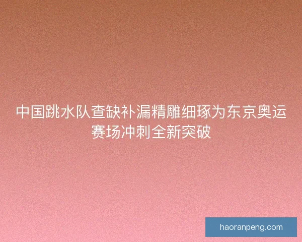 中国跳水队查缺补漏精雕细琢为东京奥运赛场冲刺全新突破