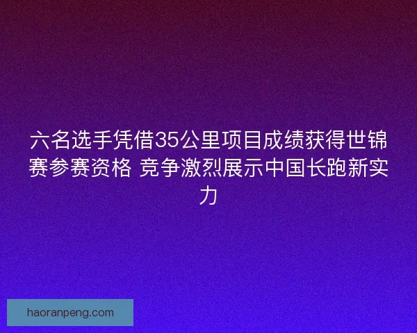 六名选手凭借35公里项目成绩获得世锦赛参赛资格 竞争激烈展示中国长跑新实力