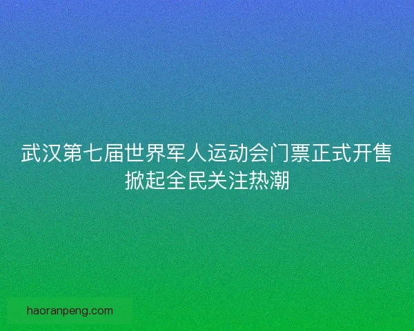 武汉第七届世界军人运动会门票正式开售掀起全民关注热潮