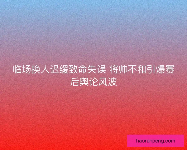 临场换人迟缓致命失误 将帅不和引爆赛后舆论风波